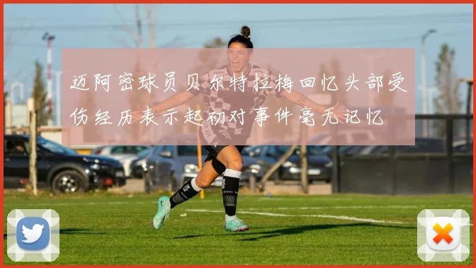 迈阿密球员贝尔特拉梅回忆头部受伤经历表示起初对事件毫无记忆