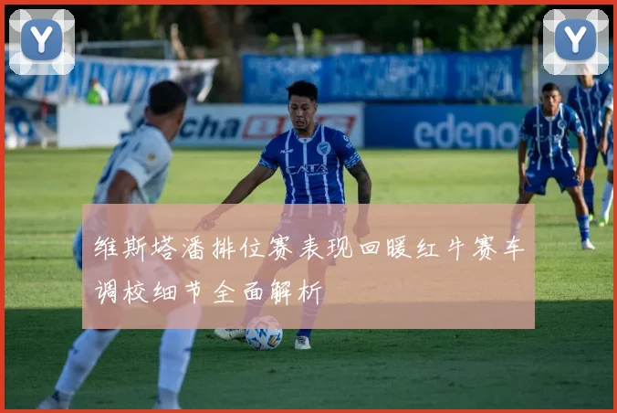 维斯塔潘排位赛表现回暖红牛赛车调校细节全面解析