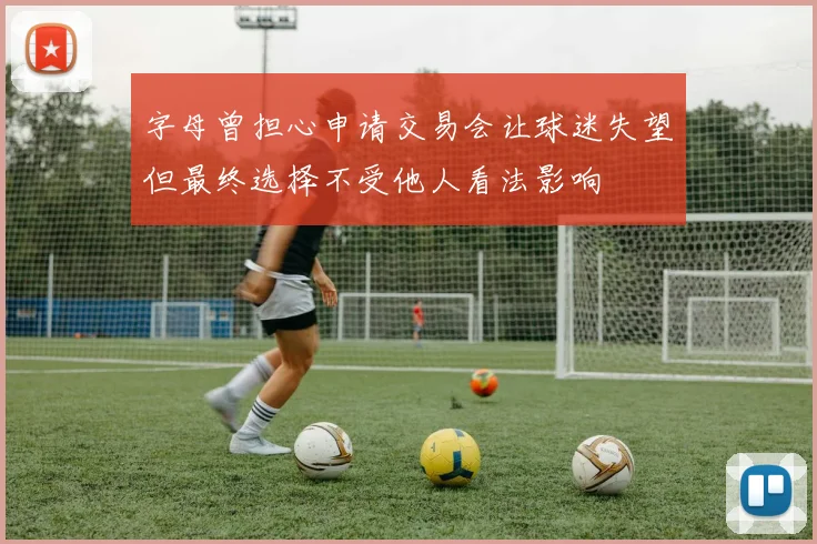 字母曾担心申请交易会让球迷失望但最终选择不受他人看法影响